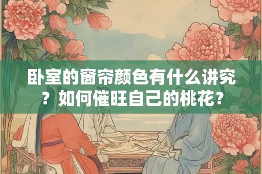 卧室的窗帘颜色有什么讲究？如何催旺自己的桃花？