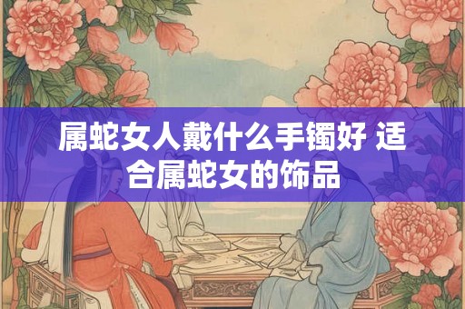 属蛇女人戴什么手镯好 适合属蛇女的饰品 属蛇女人戴什么手镯好 适合属蛇女的饰品