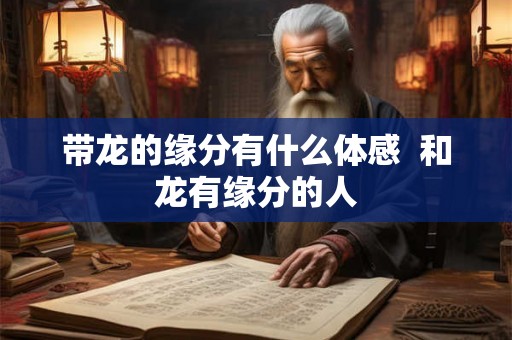 带龙的缘分有什么体感 和龙有缘分的人 带龙的缘分有什么体感 和龙有缘分的人