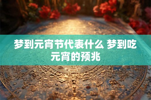 梦到元宵节代表什么 梦到吃元宵的预兆