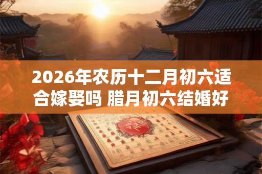 2026年农历十二月初六适合嫁娶吗 腊月初六结婚好吗