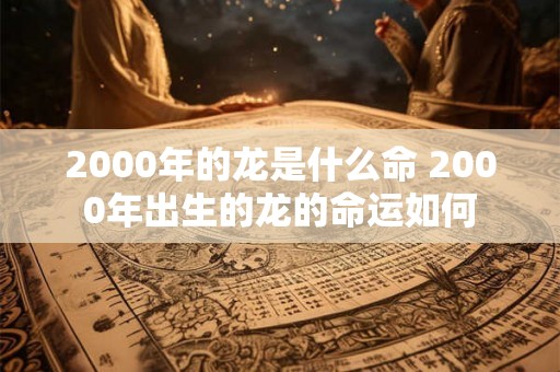 2000年的龙是什么命 2000年出生的龙的命运如何 2000年的龙是什么命 2000年出生的龙的命运如何