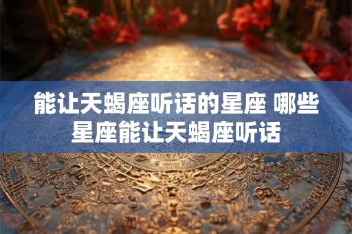 能让天蝎座听话的星座 哪些星座能让天蝎座听话 能让天蝎座听话的星座 哪些星座能让天蝎座听话