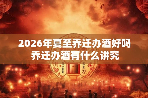 2026年夏至乔迁办酒好吗 乔迁办酒有什么讲究