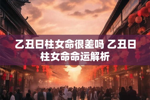 乙丑日柱女命很差吗 乙丑日柱女命命运解析