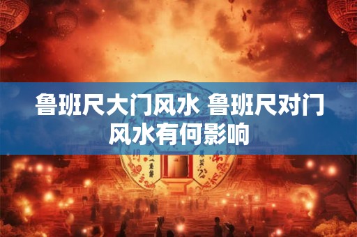 鲁班尺大门风水 鲁班尺对门风水有何影响