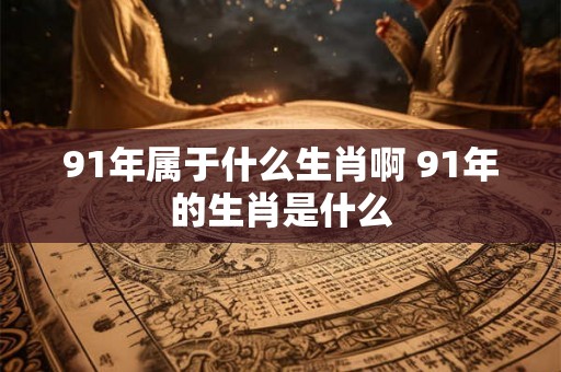 91年属于什么生肖啊 91年的生肖是什么