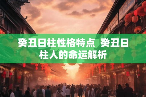 癸丑日柱性格特点 癸丑日柱人的命运解析 癸丑日柱性格特点 癸丑日柱人的命运解析