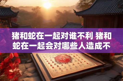 猪和蛇在一起对谁不利 猪和蛇在一起会对哪些人造成不利影响
