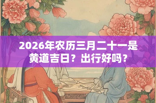 2026年农历三月二十一是黄道吉日？出行好吗？