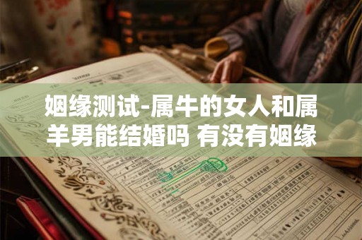 姻缘测试-属牛的女人和属羊男能结婚吗 有没有姻缘 姻缘测试-属牛的女人和属羊男能结婚吗 有没有姻缘