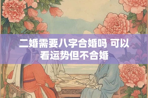 二婚需要八字合婚吗 可以看运势但不合婚