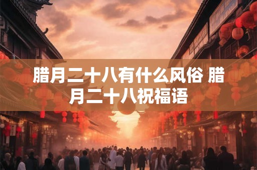 腊月二十八有什么风俗 腊月二十八祝福语 腊月二十八有什么风俗 腊月二十八祝福语