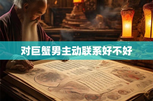 对巨蟹男主动联系好不好 对巨蟹男主动联系好不好