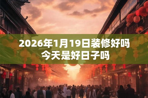 2026年1月19日装修好吗 今天是好日子吗