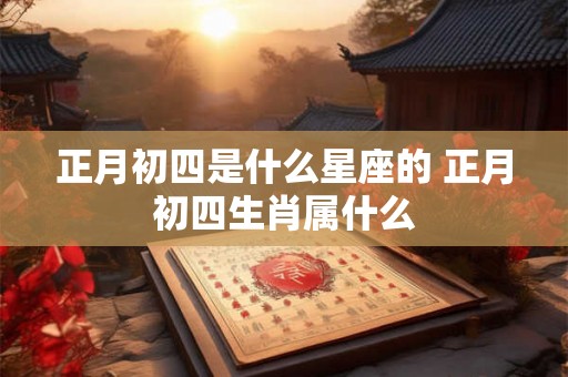 正月初四是什么星座的 正月初四生肖属什么 正月初四是什么星座的 正月初四生肖属什么