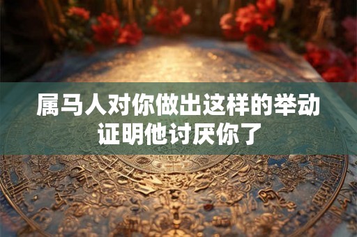 属马人对你做出这样的举动证明他讨厌你了 属马人对你做出这样的举动证明他讨厌你了