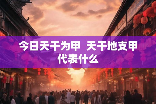 今日天干为甲  天干地支甲代表什么