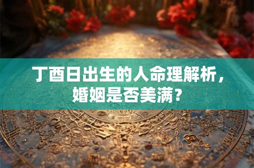 丁酉日出生的人命理解析，婚姻是否美满？