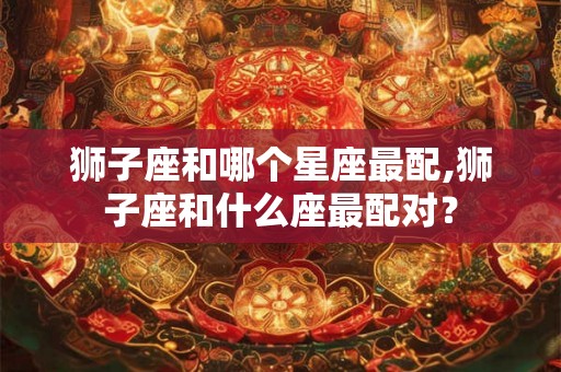 狮子座和哪个星座最配,狮子座和什么座最配对？