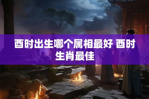 酉时出生哪个属相最好 酉时生肖最佳