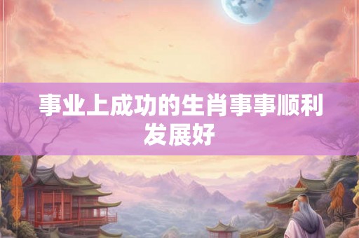 事业上成功的生肖事事顺利发展好