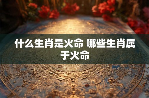 什么生肖是火命 哪些生肖属于火命 什么生肖是火命 哪些生肖属于火命