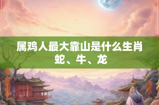 属鸡人最大靠山是什么生肖 蛇、牛、龙