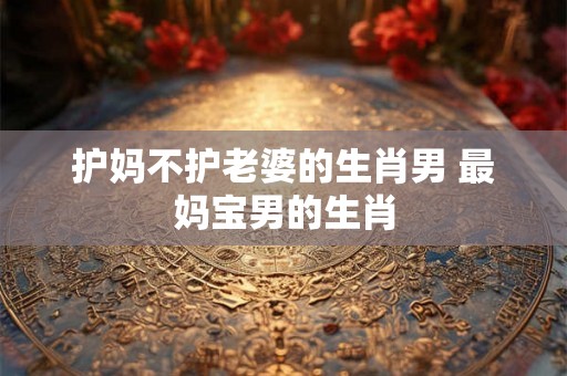 护妈不护老婆的生肖男 最妈宝男的生肖