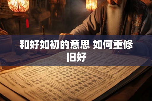 和好如初的意思 如何重修旧好 和好如初的意思 如何重修旧好