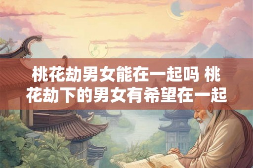 桃花劫男女能在一起吗 桃花劫下的男女有希望在一起吗