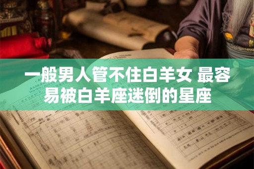 一般男人管不住白羊女 最容易被白羊座迷倒的星座