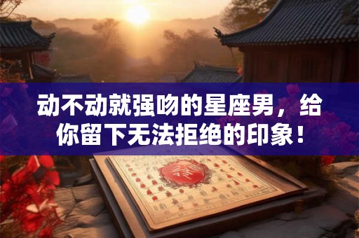 动不动就强吻的星座男，给你留下无法拒绝的印象！
