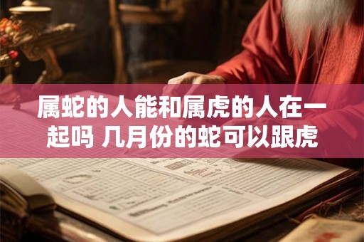 属蛇的人能和属虎的人在一起吗 几月份的蛇可以跟虎配