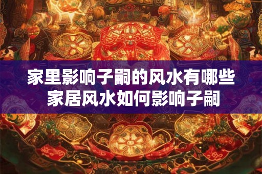 家里影响子嗣的风水有哪些 家居风水如何影响子嗣 家里影响子嗣的风水有哪些 家居风水如何影响子嗣
