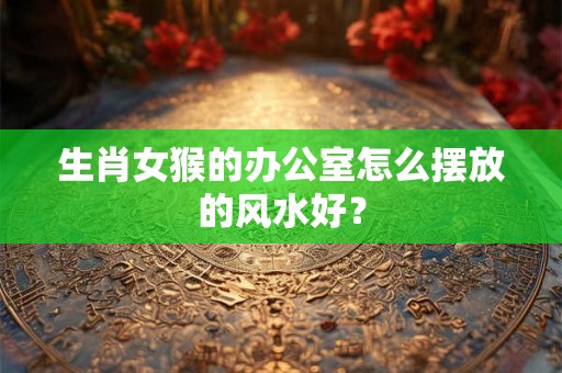 生肖女猴的办公室怎么摆放的风水好? 生肖女猴的办公室怎么摆放的风水好?