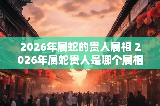 2026年属蛇的贵人属相 2026年属蛇贵人是哪个属相