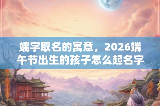 端字取名的寓意,2026端午节出生的孩子怎么起名字? 端字取名的寓意,2026端午节出生的孩子怎么起名字?