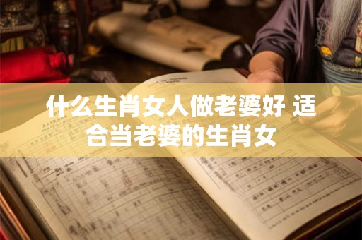 什么生肖女人做老婆好 适合当老婆的生肖女