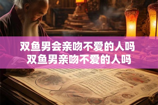 双鱼男会亲吻不爱的人吗 双鱼男亲吻不爱的人吗