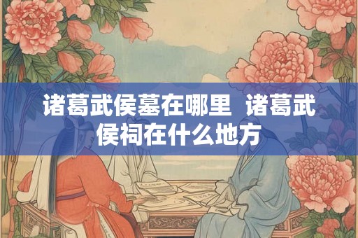 诸葛武侯墓在哪里  诸葛武侯祠在什么地方