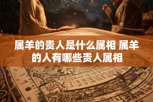 属羊的贵人是什么属相 属羊的人有哪些贵人属相