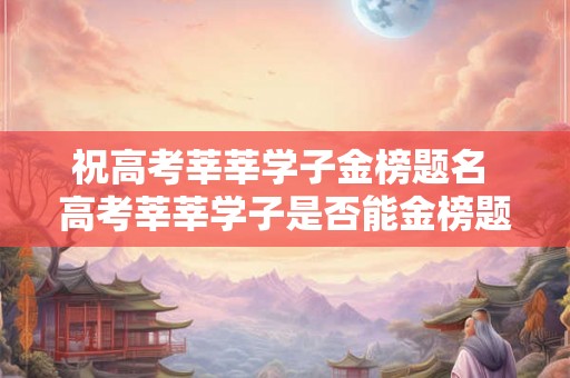 祝高考莘莘学子金榜题名 高考莘莘学子是否能金榜题名