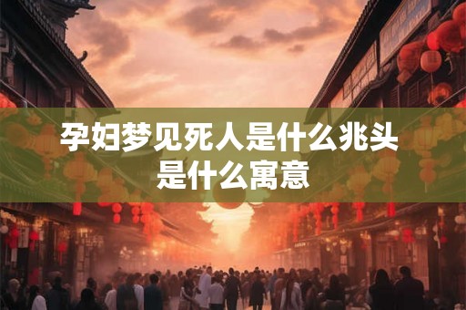 孕妇梦见死人是什么兆头 是什么寓意 孕妇梦见死人是什么兆头 是什么寓意
