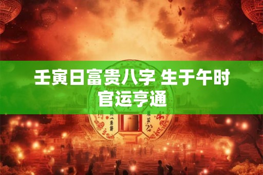 壬寅日富贵八字 生于午时官运亨通 壬寅日富贵八字 生于午时官运亨通