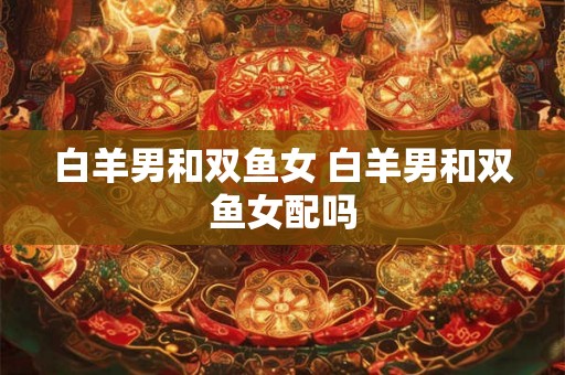 白羊男和双鱼女 白羊男和双鱼女配吗