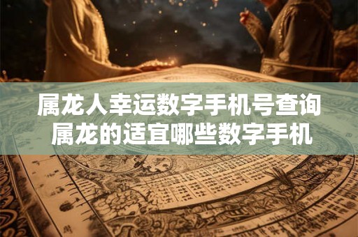 属龙人幸运数字手机号查询 属龙的适宜哪些数字手机尾号