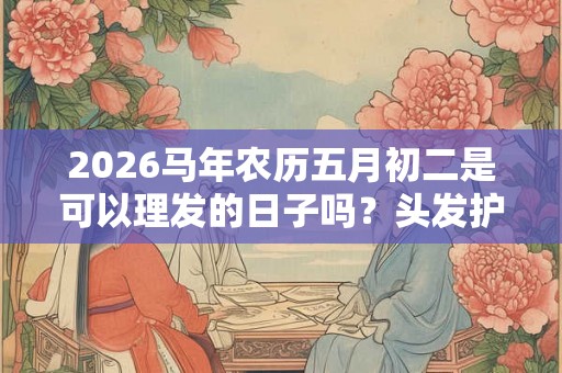 2026马年农历五月初二是可以理发的日子吗？头发护理的方法