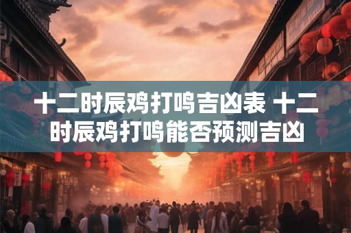 十二时辰鸡打鸣吉凶表 十二时辰鸡打鸣能否预测吉凶
