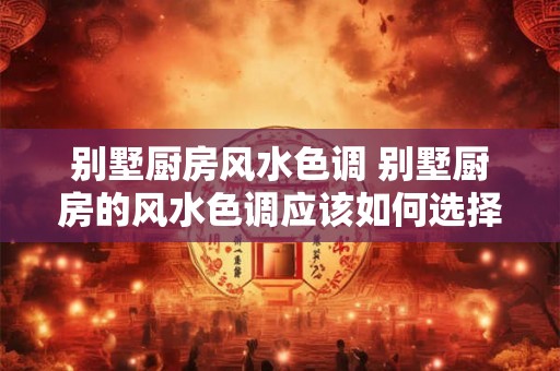 别墅厨房风水色调 别墅厨房的风水色调应该如何选择